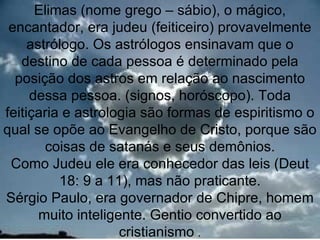 Elimas (nome grego – sábio), o mágico,
 encantador, era judeu (feiticeiro) provavelmente
     astrólogo. Os astrólogos ensinavam que o
   destino de cada pessoa é determinado pela
  posição dos astros em relação ao nascimento
     dessa pessoa. (signos, horóscopo). Toda
feitiçaria e astrologia são formas de espiritismo o
qual se opõe ao Evangelho de Cristo, porque são
        coisas de satanás e seus demônios.
 Como Judeu ele era conhecedor das leis (Deut
          18: 9 a 11), mas não praticante.
Sérgio Paulo, era governador de Chipre, homem
       muito inteligente. Gentio convertido ao 8
                     cristianismo .
 
