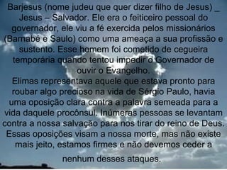 Barjesus (nome judeu que quer dizer filho de Jesus) _
    Jesus – Salvador. Ele era o feiticeiro pessoal do
  governador, ele viu a fé exercida pelos missionários
(Barnabé e Saulo) como uma ameaça a sua profissão e
    sustento. Esse homem foi cometido de cegueira
  temporária quando tentou impedir o Governador de
                   ouvir o Evangelho.
  Elimas representava aquele que estava pronto para
  roubar algo precioso na vida de Sérgio Paulo, havia
 uma oposição clara contra a palavra semeada para a
vida daquele procônsul. Inúmeras pessoas se levantam
contra a nossa salvação para nos tirar do reino de Deus.
 Essas oposições visam a nossa morte, mas não existe
   mais jeito, estamos firmes e não devemos ceder a
               nenhum desses ataques.               9
 