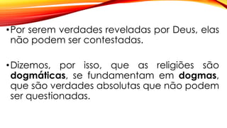 •Por serem verdades reveladas por Deus, elas
não podem ser contestadas.
•Dizemos, por isso, que as religiões são
dogmáticas, se fundamentam em dogmas,
que são verdades absolutas que não podem
ser questionadas.
 