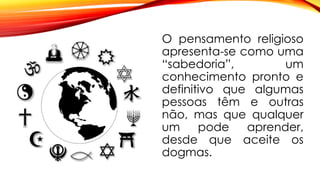 O pensamento religioso
apresenta-se como uma
“sabedoria”, um
conhecimento pronto e
definitivo que algumas
pessoas têm e outras
não, mas que qualquer
um pode aprender,
desde que aceite os
dogmas.
 