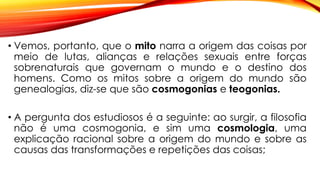 • Vemos, portanto, que o mito narra a origem das coisas por
meio de lutas, alianças e relações sexuais entre forças
sobrenaturais que governam o mundo e o destino dos
homens. Como os mitos sobre a origem do mundo são
genealogias, diz-se que são cosmogonias e teogonias.
• A pergunta dos estudiosos é a seguinte: ao surgir, a filosofia
não é uma cosmogonia, e sim uma cosmologia, uma
explicação racional sobre a origem do mundo e sobre as
causas das transformações e repetições das coisas;
 