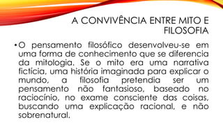 A CONVIVÊNCIA ENTRE MITO E
FILOSOFIA
• O pensamento filosófico desenvolveu-se em
uma forma de conhecimento que se diferencia
da mitologia. Se o mito era uma narrativa
fictícia, uma história imaginada para explicar o
mundo, a filosofia pretendia ser um
pensamento não fantasioso, baseado no
raciocínio, no exame consciente das coisas,
buscando uma explicação racional, e não
sobrenatural.
 