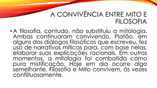 A CONVIVÊNCIA ENTRE MITO E
FILOSOFIA
• A filosofia, contudo, não substituiu a mitologia.
Ambas continuaram convivendo. Platão, em
alguns dos diálogos filosóficos que escreveu, fez
uso de narrativas míticas para, com base nelas,
elaborar suas explicações racionais. Em outros
momentos, a mitologia foi combatida como
pura mistificação. Hoje em dia ocorre algo
semelhante. Filosofia e Mito convivem, às vezes
conflituosamente.
 
