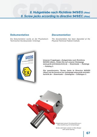 67
Dokumentation
Die Dokumentation wurde an der Physikalisch-
Technischen Bundesanstalt, hinterlegt.
Documentation
The documentation has been deposited at the
Physical-Technical Federal Institute.
Unseren Fragebogen „Hubgetriebe nach Richtlinie
94/9/EG (Atex)„ finden Sie auf unserer Homepage
www.grob-antriebstechnik.de → Downloads → Kataloge
→ Katalog 3.
Our questionnaire “Screw Jacks to Directive 94/9/EG
(Atex) can be found on our homepage www.grob-antriebs-
technik.de – Downloads – Catalogues – Catalogue 3.
Hubgetriebe kubisch Grundausführung in
Atex-Ausführung mit Schwenklager.
Screw Jack basic version in Atex-Design
with swivel bearing
8. Hubgetriebe nach Richtlinie 94/9/EG (Atex)
8. Screw jacks according to directive 94/9/EC (Atex)
 