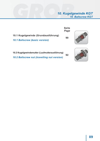 89
10. Kugelgewinde KGT
10. Ballscrew KGT
Seite
Page
10.1 Kugelgewinde (Grundausführung)
90
10.1 Ballscrew (basic version)
10.2 Kugelgewindemutter (Laufmutterausführung)
92
10.2 Ballscrew nut (travelling nut version)
 