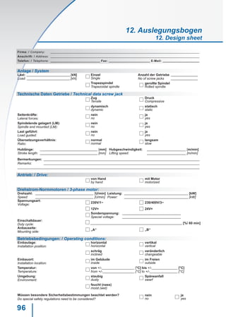 96
Firma: / Company:
Anschrift: / Address:
Telefon: / Telephone: Fax: E-Mail:
Anlage / System
Last: .[kN]
Load: .[kN]
Einzel Anzahl der Getriebe
No of screw jacksSingle
Trapezspindel gerollte Spindel
Trapezoidal spindle Rolled spindle
Technische Daten Getriebe / Technical data screw jack
Zug
	 Druck
Tensile Compressive
dynamisch
	 statisch
dynamic static
Seitenkräfte:
Lateral forces:
nein ja
no yes
Spindelende gelagert (LM):
Spindle end mounted (LM):
nein ja
no yes
Last geführt:
Load guided:
nein ja
no yes
Übersetzungsverhältnis:
Ratio:
normal langsam
normal slow
Hublänge: [mm]
Stroke length: [mm]
Hubgeschwindigkeit: [m/min]
Lifting speed: [m/min]
Bermerkungen:
Remarks:
Antrieb: / Drive:
von Hand mit Motor
by hand motorized
Drehstrom-Normmotoren / 3-phase motor:
Drehzahl: [U/min]
Speed: [U/min]
Leistung: [kW]
Power: [kW]
Spannungsart:
Voltage:
230V/1~ 230/400V/3~
12V= 24V=
Sonderspannung:
Special voltage:
Einschaltdauer:
Duty cycle: [%/ 60 min]
Anbauseite:
Mounting side:
„A“ „B“
Betriebsbedingungen: / Operating conditions:
Einbaulage:
Installation position:
horizontal vertikal
horizontal vertical
	 schräg veränderlich
inclined changeable
Einbauort:
Installation location:
im Gebäude im Freien
inside outside
Temperatur:
Temperature:
von +/- [°C] bis +/- [°C]
from +/- [°C] to +/- [°C]
Umgebung:
Environment:
staubig Späneanfall
dusty swarf
feucht (nass)
moist (wet)
Müssen besondere Sicherheitsbestimmungen beachtet werden?
Do special safety regulations need to be considered?
nein ja
no yes
12. Auslegungsbogen
12. Design sheet
 