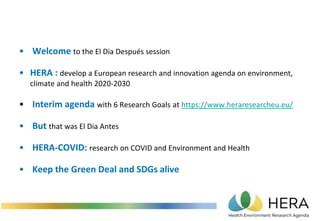 • Welcome to the El Dia Después session
• HERA : develop a European research and innovation agenda on environment,
climate and health 2020-2030
• Interim agenda with 6 Research Goals at https://www.heraresearcheu.eu/
• But that was El Dia Antes
• HERA-COVID: research on COVID and Environment and Health
• Keep the Green Deal and SDGs alive
 