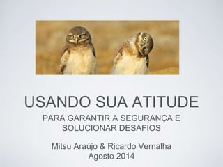 Mitsu Araújo & Ricardo Vernalha
Agosto 2014
PARA GARANTIR A SEGURANÇA E
SOLUCIONAR DESAFIOS
USANDO SUA ATITUDE
 