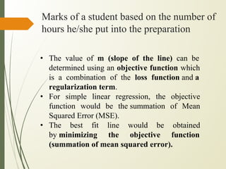 Marks of a student based on the number of
hours he/she put into the preparation
• The value of m (slope of the line) can be
determined using an objective function which
is a combination of the loss function and a
regularization term.
• For simple linear regression, the objective
function would be the summation of Mean
Squared Error (MSE).
• The best fit line would be obtained
by minimizing the objective function
(summation of mean squared error).
 