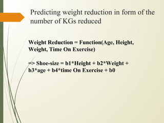 Predicting weight reduction in form of the
number of KGs reduced
Weight Reduction = Function(Age, Height,
Weight, Time On Exercise)
=> Shoe-size = b1*Height + b2*Weight +
b3*age + b4*time On Exercise + b0
 