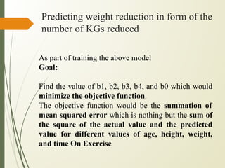 Predicting weight reduction in form of the
number of KGs reduced
As part of training the above model
Goal:
Find the value of b1, b2, b3, b4, and b0 which would
minimize the objective function.
The objective function would be the summation of
mean squared error which is nothing but the sum of
the square of the actual value and the predicted
value for different values of age, height, weight,
and time On Exercise
 