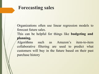 Forecasting sales
Organizations often use linear regression models to
forecast future sales.
This can be helpful for things like budgeting and
planning.
Algorithms such as Amazon’s item-to-item
collaborative filtering are used to predict what
customers will buy in the future based on their past
purchase history
 