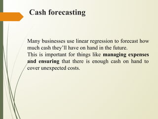 Cash forecasting
Many businesses use linear regression to forecast how
much cash they’ll have on hand in the future.
This is important for things like managing expenses
and ensuring that there is enough cash on hand to
cover unexpected costs.
 