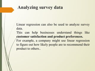 Analyzing survey data
Linear regression can also be used to analyze survey
data.
This can help businesses understand things like
customer satisfaction and product preferences.
For example, a company might use linear regression
to figure out how likely people are to recommend their
product to others..
 