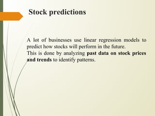 Stock predictions
A lot of businesses use linear regression models to
predict how stocks will perform in the future.
This is done by analyzing past data on stock prices
and trends to identify patterns.
 