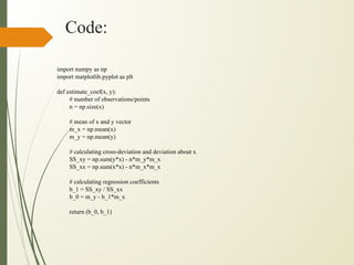 Code:
import numpy as np
import matplotlib.pyplot as plt
def estimate_coef(x, y):
# number of observations/points
n = np.size(x)
# mean of x and y vector
m_x = np.mean(x)
m_y = np.mean(y)
# calculating cross-deviation and deviation about x
SS_xy = np.sum(y*x) - n*m_y*m_x
SS_xx = np.sum(x*x) - n*m_x*m_x
# calculating regression coefficients
b_1 = SS_xy / SS_xx
b_0 = m_y - b_1*m_x
return (b_0, b_1)
 