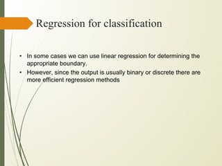 Regression for classification
• In some cases we can use linear regression for determining the
appropriate boundary.
• However, since the output is usually binary or discrete there are
more efficient regression methods
 