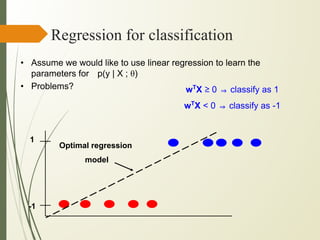 Regression for classification
• Assume we would like to use linear regression to learn the
parameters for p(y | X ; θ)
• Problems?
1
-1
Optimal regression
model
wT
X ≥ 0 ⇒ classify as 1
wT
X < 0 ⇒ classify as -1
 