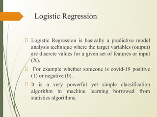 Logistic Regression
Logistic Regression is basically a predictive model
analysis technique where the target variables (output)
are discrete values for a given set of features or input
(X).
For example whether someone is covid-19 positive
(1) or negative (0).
It is a very powerful yet simple classification
algorithm in machine learning borrowed from
statistics algorithms.
 