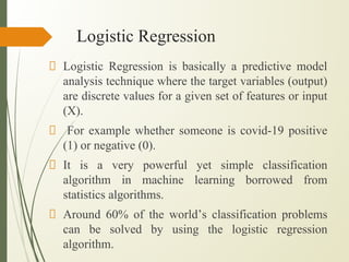 Logistic Regression
Logistic Regression is basically a predictive model
analysis technique where the target variables (output)
are discrete values for a given set of features or input
(X).
For example whether someone is covid-19 positive
(1) or negative (0).
It is a very powerful yet simple classification
algorithm in machine learning borrowed from
statistics algorithms.
Around 60% of the world’s classification problems
can be solved by using the logistic regression
algorithm.
 