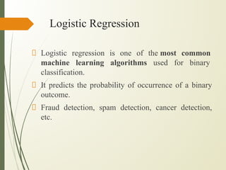 Logistic Regression
Logistic regression is one of the most common
machine learning algorithms used for binary
classification.
It predicts the probability of occurrence of a binary
outcome.
Fraud detection, spam detection, cancer detection,
etc.
 