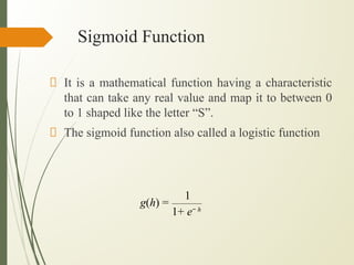 Sigmoid Function
It is a mathematical function having a characteristic
that can take any real value and map it to between 0
to 1 shaped like the letter “S”.
The sigmoid function also called a logistic function
g(h) =
1
1+ e− h
 