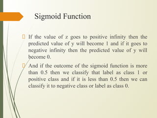Sigmoid Function
If the value of z goes to positive infinity then the
predicted value of y will become 1 and if it goes to
negative infinity then the predicted value of y will
become 0.
And if the outcome of the sigmoid function is more
than 0.5 then we classify that label as class 1 or
positive class and if it is less than 0.5 then we can
classify it to negative class or label as class 0.
 