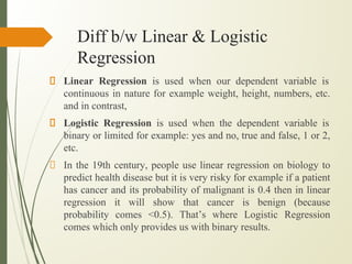 Diff b/w Linear & Logistic
Regression
Linear Regression is used when our dependent variable is
continuous in nature for example weight, height, numbers, etc.
and in contrast,
Logistic Regression is used when the dependent variable is
binary or limited for example: yes and no, true and false, 1 or 2,
etc.
In the 19th century, people use linear regression on biology to
predict health disease but it is very risky for example if a patient
has cancer and its probability of malignant is 0.4 then in linear
regression it will show that cancer is benign (because
probability comes <0.5). That’s where Logistic Regression
comes which only provides us with binary results.
 