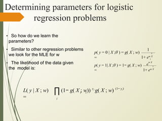 Determining parameters for logistic
regression problems
∏
i
y
i i
i
i (1− y )
(1− g( X ; w)) g( X ; w)
L( y | X ; w)
=
• So how do we learn the
parameters?
• Similar to other regression problems
we look for the MLE for w
• The likelihood of the data given
the model is:
1
T
1+ ew X
p( y = 0 | X ;θ ) = g( X ; w)
= T
e
w X
T
1+ ew X
p( y = 1| X ;θ ) = 1− g( X ; w)
=
 