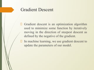 Gradient Descent
Gradient descent is an optimization algorithm
used to minimize some function by iteratively
moving in the direction of steepest descent as
defined by the negative of the gradient.
In machine learning, we use gradient descent to
update the parameters of our model.
 