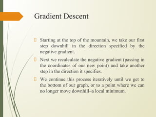 Gradient Descent
Starting at the top of the mountain, we take our first
step downhill in the direction specified by the
negative gradient.
Next we recalculate the negative gradient (passing in
the coordinates of our new point) and take another
step in the direction it specifies.
We continue this process iteratively until we get to
the bottom of our graph, or to a point where we can
no longer move downhill–a local minimum.
 