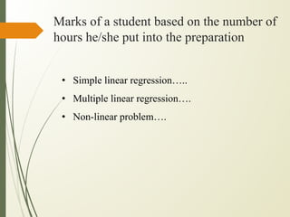 Marks of a student based on the number of
hours he/she put into the preparation
• Simple linear regression…..
• Multiple linear regression….
• Non-linear problem….
 