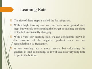 Learning Rate
The size of these steps is called the learning rate.
With a high learning rate we can cover more ground each
step, but we risk overshooting the lowest point since the slope
of the hill is constantly changing.
With a very low learning rate, we can confidently move in
the direction of the negative gradient since we are
recalculating it so frequently.
A low learning rate is more precise, but calculating the
gradient is time-consuming, so it will take us a very long time
to get to the bottom.
 