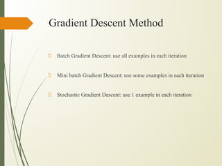 Gradient Descent Method
Batch Gradient Descent: use all examples in each iteration
Mini batch Gradient Descent: use some examples in each iteration
Stochastic Gradient Descent: use 1 example in each iteration
 