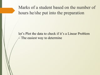 Marks of a student based on the number of
hours he/she put into the preparation
let’s Plot the data to check if it’s a Linear Problem
– The easiest way to determine
 