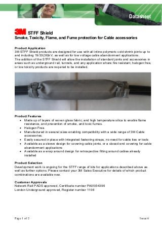 Datasheet 
1 STFF Shield 
Smoke, Toxicity, Flame, and Fume protection for Cable accessories 
Product Application 
3M STFF Shield products are designed for use with all inline polymeric cold shrink joints up to 
and including 19/33(36)kV, as well as for low voltage cable abandonment applications. 
The addition of the STFF Shield will allow the installation of standard joints and accessories in 
areas such as underground rail, tunnels, and any application where fire resistant, halogen free, 
or low toxicity products are required to be installed. 
Product Features 
x Made up of layers of woven glass fabric, and high temperature silica to enable flame 
resistance, and prevention of smoke, and toxic fumes. 
x Halogen Free. 
x Manufactured in several sizes enabling compatibility with a wide range of 3M Cable 
accessories. 
x Easily secured in place with integrated fastening straps, no need for cable ties or tools 
x Available as a sleeve design for covering cable joints, or a closed end covering for cable 
abandonment applications 
x Available as a wrap around design for retrospective fitting around cables already 
installed 
Product Selection 
Development work is ongoing for the STFF range of kits for applications described above as 
well as further options. Please contact your 3M Sales Executive for details of which product 
combinations are available now. 
Customer Approvals 
Network Rail PADS approved, Certificate number PA05/04396 
London Underground approved, Register number 1106 
Page 1 of 2 Issue 6 
