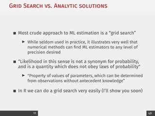 Grid Search vs. Analytic solutions
Most crude approach to ML estimation is a “grid search”
I While seldom used in practice, it illustrates very well that
numerical methods can find ML estimators to any level of
precision desired
“Likelihood in this sense is not a synonym for probability,
and is a quantity which does not obey laws of probability
I Property of values of parameters, which can be determined
from observations without antecedent knowledge”
In R we can do a grid search very easily (I’ll show you soon)
11 49
 