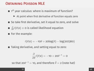 Obtaining Poisson MLE
1st year calculus: where is maximum of function?
I At point when first derivative of function equals zero
So take first derivative, set it equal to zero, and solve
∂
∂θ `(θ|x) ≡ 0 is called likelihood equation
For the example:
`(θ|x) = −10θ + 20log(θ) − log(207360)
Taking derivative, and setting equal to zero:
∂
∂θ
`(θ|x) = −10 + 20θ−1
= 0
so that 20θ−1 = 10, and therefore θ̂ = 2 (note hat)
12 49
 