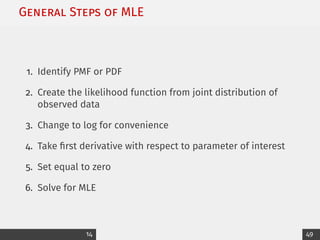 General Steps of MLE
1. Identify PMF or PDF
2. Create the likelihood function from joint distribution of
observed data
3. Change to log for convenience
4. Take first derivative with respect to parameter of interest
5. Set equal to zero
6. Solve for MLE
14 49
 