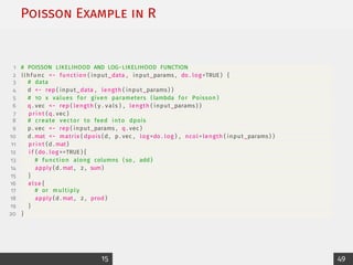 Poisson Example in R
1 # POISSON LIKELIHOOD AND LOG−LIKELIHOOD FUNCTION
2 llhfunc − function ( input_data , input_params , do . log =TRUE ) {
3 # data
4 d − rep ( input_data , length ( input_params ) )
5 # 10 x values for given parameters ( lambda for Poisson )
6 q . vec − rep ( length ( y . vals ) , length ( input_params ) )
7 print (q . vec )
8 # create vector to feed into dpois
9 p . vec − rep ( input_params , q . vec )
10 d . mat − matrix ( dpois (d , p . vec , log=do . log ) , ncol= length ( input_params ) )
11 print (d . mat)
12 i f (do . log ==TRUE ) {
13 # function along columns ( so , add )
14 apply (d . mat , 2 , sum)
15 }
16 else {
17 # or multiply
18 apply (d . mat , 2 , prod )
19 }
20 }
15 49
 