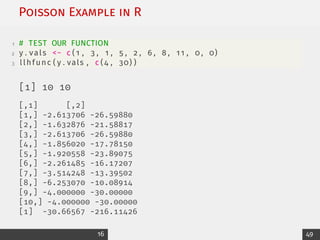 Poisson Example in R
1 # TEST OUR FUNCTION
2 y . vals − c ( 1 , 3 , 1 , 5 , 2 , 6 , 8 , 11 , 0 , 0)
3 llhfunc ( y . vals , c (4 , 30) )
[1] 10 10
[,1] [,2]
[1,] -2.613706 -26.59880
[2,] -1.632876 -21.58817
[3,] -2.613706 -26.59880
[4,] -1.856020 -17.78150
[5,] -1.920558 -23.89075
[6,] -2.261485 -16.17207
[7,] -3.514248 -13.39502
[8,] -6.253070 -10.08914
[9,] -4.000000 -30.00000
[10,] -4.000000 -30.00000
[1] -30.66567 -216.11426
16 49
 