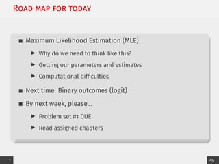 Road map for today
Maximum Likelihood Estimation (MLE)
I Why do we need to think like this?
I Getting our parameters and estimates
I Computational difficulties
Next time: Binary outcomes (logit)
By next week, please...
I Problem set #1 DUE
I Read assigned chapters
1 49
 