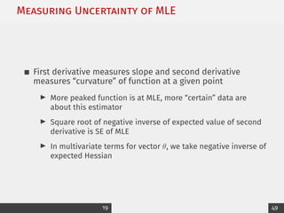 Measuring Uncertainty of MLE
First derivative measures slope and second derivative
measures “curvature” of function at a given point
I More peaked function is at MLE, more “certain” data are
about this estimator
I Square root of negative inverse of expected value of second
derivative is SE of MLE
I In multivariate terms for vector θ, we take negative inverse of
expected Hessian
19 49
 