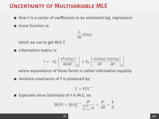 Uncertainty of Multivariable MLE
Now θ is a vector of coefficients to be estimated (eg. regression)
Score function is:
∂
∂θ
`(θ|x)
which we use to get MLE θ̂
Information matrix is:
I = −Ef

∂2
`(θ|x)
∂θ∂θ0
θ̂

≡ Eb

∂`(θ|x)
∂θ
∂`(θ|x)
∂θ0
θ̂

where equivalence of these forms is called information equality
Variance-covariance of θ̂ is produced by:
E = E(I)−1
Expected value (estimate) of θ is MLE, so:
SE(θ̂) = [I(θ)]−1 θ̂2
Pn
i=1 xi
=
x̄2
nx̄
=
x̄
n
21 49
 