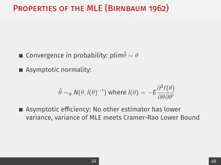 Properties of the MLE (Birnbaum 1962)
Convergence in probability: plimθ̂ = θ
Asymptotic normality:
θ̂ ∼a N(θ, I(θ)−1
) where I(θ) = −E
∂2`(θ)
∂θ∂θ0
Asymptotic efficiency: No other estimator has lower
variance, variance of MLE meets Cramer-Rao Lower Bound
22 49
 