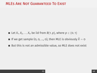 MLEs Are Not Guaranteed To Exist
Let X1, X2, ..., Xn be iid from B(1, p), where p ∈ (0, 1)
If we get sample (0, 0, ..., 0), then MLE is obviously X̄ = 0
But this is not an admissible value, so MLE does not exist
23 49
 