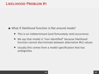 Likelihood Problem #1
What if likelihood function is flat around mode?
I This is an indeterminant (and fortunately rare) occurrence
I We say that model is “non-identified” because likelihood
function cannot discriminate between alternative MLE values
I Usually this comes from a model specification that has
ambiguities
24 49
 