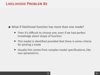 Likelihood Problem #2
What if likelihood function has more than one mode?
I Then it’s difficult to choose one, even if we had perfect
knowledge about shape of function
I This model is identified provided that there is some criteria
for picking a mode
I Usually this comes from complex model specifications, like
non-parametrics
25 49
 