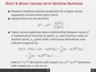 Root  Mode ﬁnding with Newton-Raphson
Newton’s method exploits properties of a Taylor series
expansion around some given point
General form (to be derived):
x(1)
= x(0)
−
f(x(0))
f0(x(0))
Taylor series expansion gives relationship between value of
a mathematical function at point, x0, and function value at
another point, x1, given (with continuous derivatives over
relevant support) as:
f(x1) = f(x0) + (x1 − x0)f0
(x0) +
1
2!
(x1 − x0)2
f00
(x0)
+
1
3!
(x1 − x0)3
f000
(x0) + ...,
where f0 is 1st derivative with respect to x, f00 is 2nd derivative
with respect to x, and so on
26 49
 