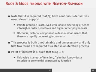 Root  Mode ﬁnding with Newton-Raphson
Note that it is required that f() have continuous derivatives
over relevant support
I Infinite precision is achieved with infinite extending of series
into higher order derivatives and higher order polynomials
I Of course, factorial component in denominator means that
these are rapidly decreasing increments
This process is both unobtainable and unnecessary, and only
first two terms are required as a step in an iterative process
Point of interest is x1 such that f(x1) = 0
I This value is a root of function, f() in that it provides a
solution to polynomial expressed by function
27 49
 